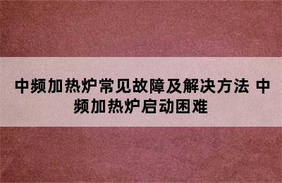 中频加热炉常见故障及解决方法 中频加热炉启动困难